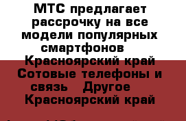 МТС предлагает рассрочку на все модели популярных смартфонов  - Красноярский край Сотовые телефоны и связь » Другое   . Красноярский край